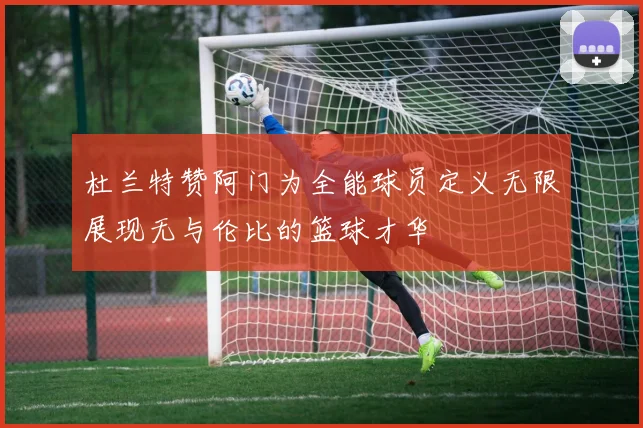 杜兰特赞阿门为全能球员定义无限展现无与伦比的篮球才华
