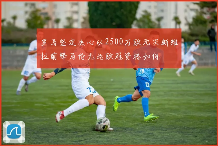 罗马坚定决心以2500万欧元买断维拉前锋马伦无论欧冠资格如何
