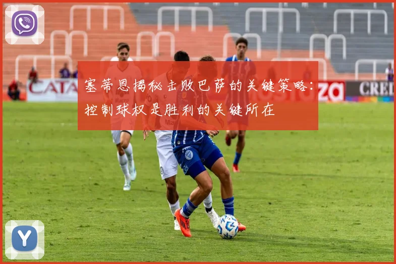 塞蒂恩揭秘击败巴萨的关键策略：控制球权是胜利的关键所在