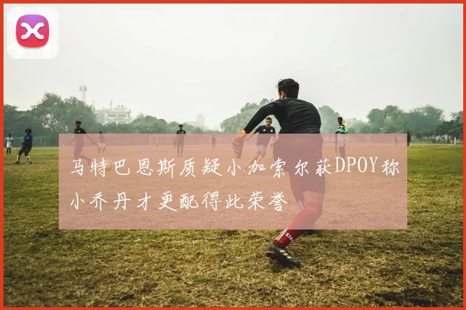 马特巴恩斯质疑小加索尔获DPOY称小乔丹才更配得此荣誉