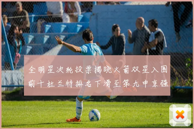 全明星次轮投票揭晓火箭双星入围前十杜兰特排名下滑至第九申京强势晋级第十位