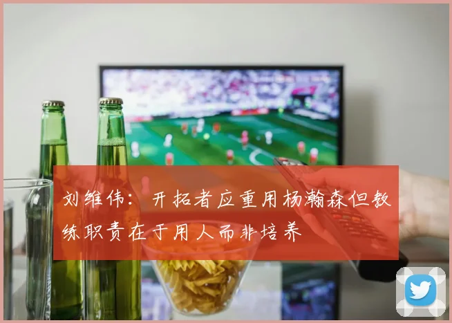 刘维伟：开拓者应重用杨瀚森但教练职责在于用人而非培养