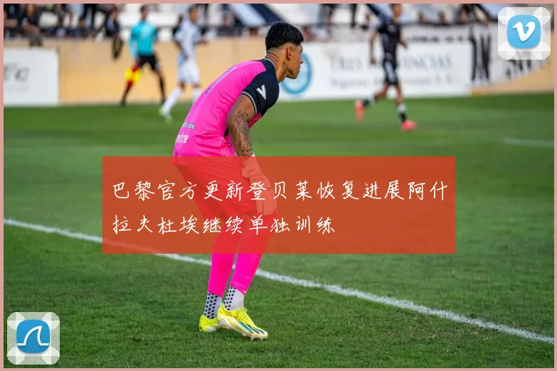 巴黎官方更新登贝莱恢复进展阿什拉夫杜埃继续单独训练