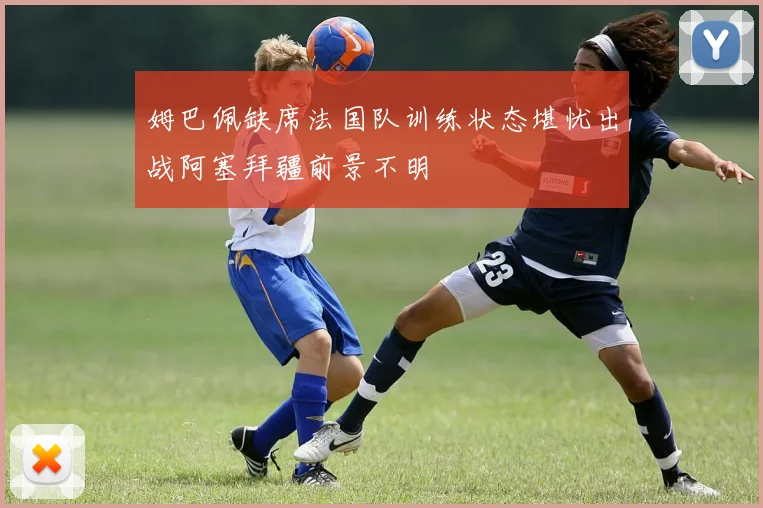 姆巴佩缺席法国队训练状态堪忧出战阿塞拜疆前景不明