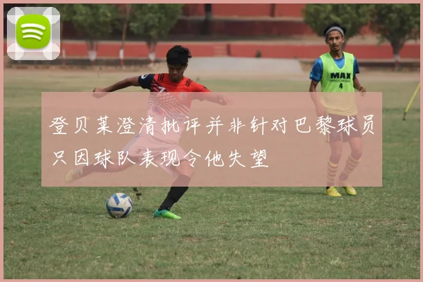 登贝莱澄清批评并非针对巴黎球员只因球队表现令他失望