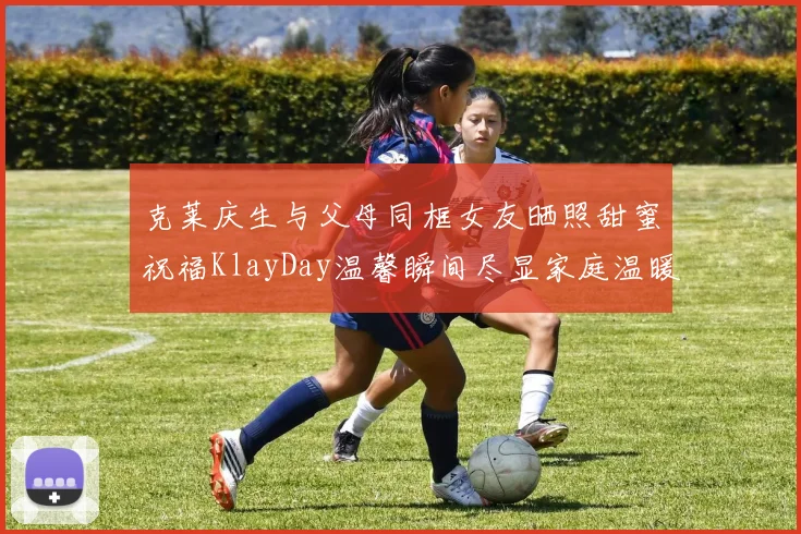 克莱庆生与父母同框女友晒照甜蜜祝福KlayDay温馨瞬间尽显家庭温暖