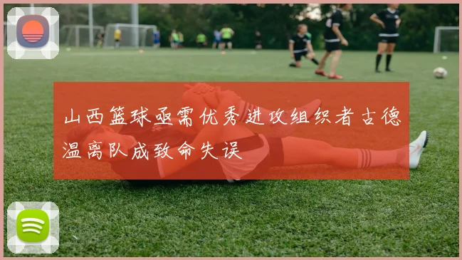 山西篮球亟需优秀进攻组织者古德温离队成致命失误