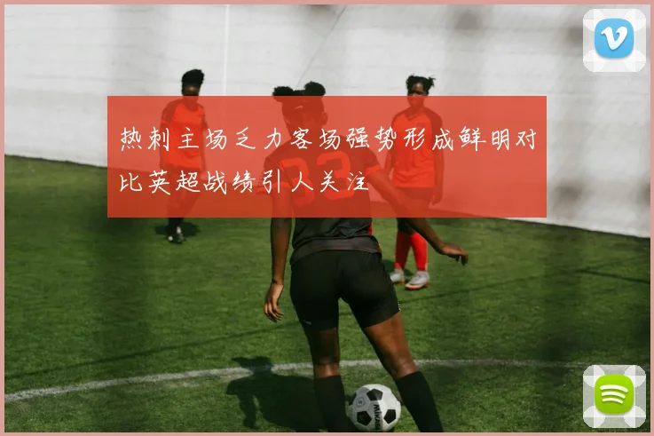 热刺主场乏力客场强势形成鲜明对比英超战绩引人关注