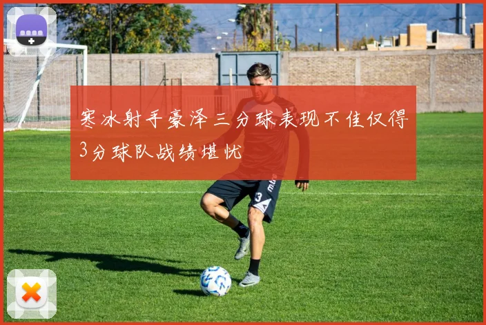 寒冰射手豪泽三分球表现不佳仅得3分球队战绩堪忧