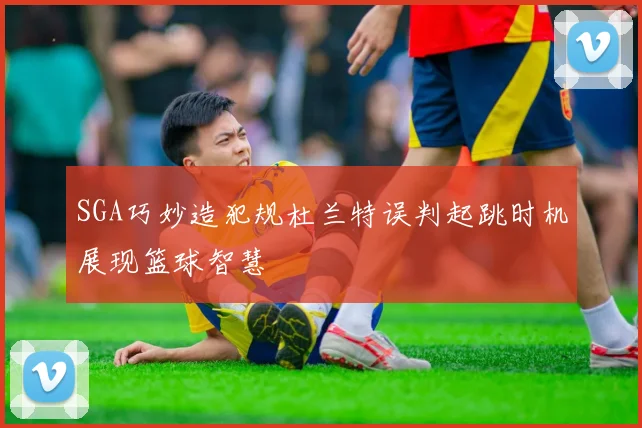 SGA巧妙造犯规杜兰特误判起跳时机展现篮球智慧