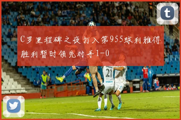 C罗里程碑之夜打入第955球利雅得胜利暂时领先对手1-0