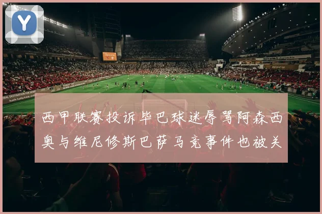 西甲联赛投诉毕巴球迷辱骂阿森西奥与维尼修斯巴萨马竞事件也被关注