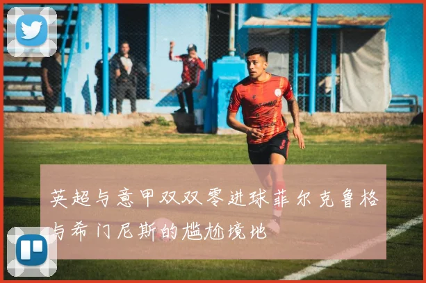 英超与意甲双双零进球菲尔克鲁格与希门尼斯的尴尬境地