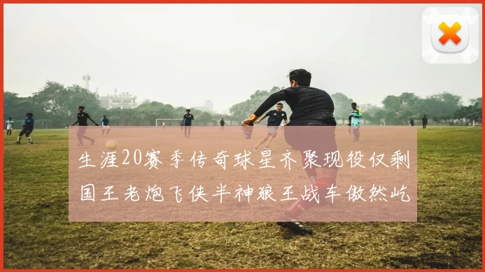 生涯20赛季传奇球星齐聚现役仅剩国王老炮飞侠半神狼王战车傲然屹立