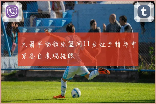 火箭半场领先篮网11分杜兰特与申京各自表现抢眼