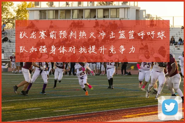 狄龙赛前预判热火冲击篮筐呼吁球队加强身体对抗提升竞争力