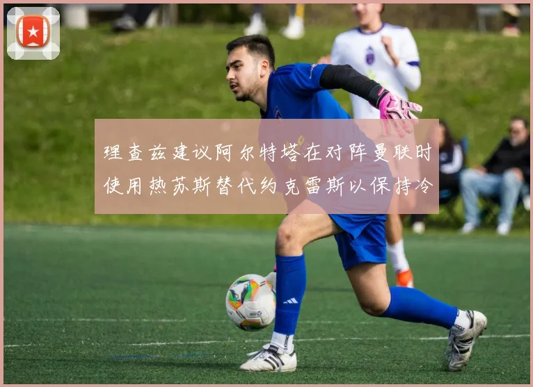 理查兹建议阿尔特塔在对阵曼联时使用热苏斯替代约克雷斯以保持冷静状态
