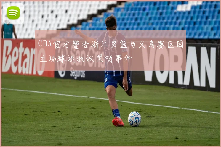 CBA官方警告浙江男篮与义乌赛区因主场球迷抗议黑哨事件