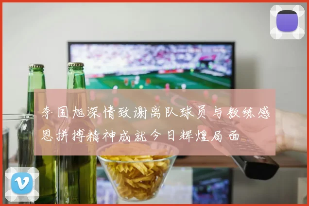 李国旭深情致谢离队球员与教练感恩拼搏精神成就今日辉煌局面