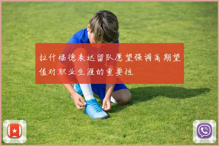 拉什福德表达留队愿望强调高期望值对职业生涯的重要性