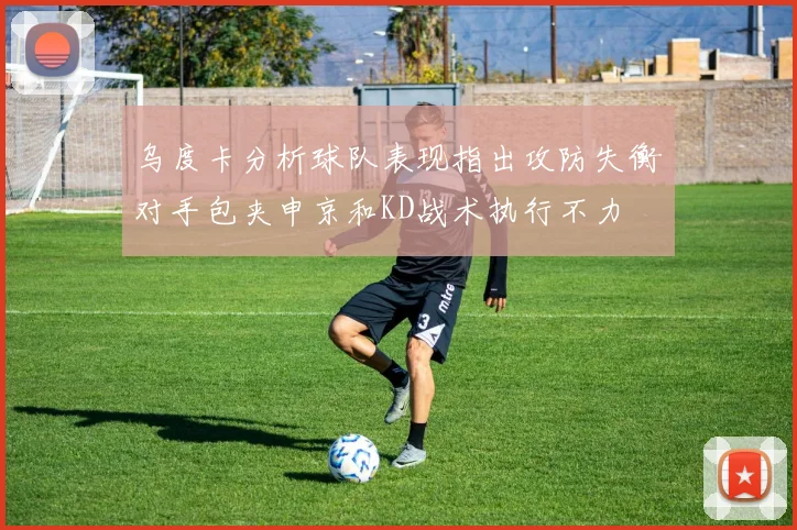 乌度卡分析球队表现指出攻防失衡对手包夹申京和KD战术执行不力
