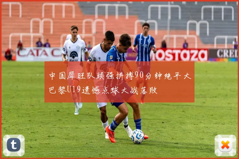 中国犀旺队顽强拼搏90分钟绝平大巴黎U19遗憾点球大战落败