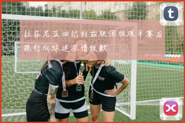 拉菲尼亚回忆利兹联保级艰辛赛后跪行向球迷深情致歉