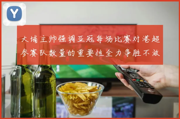 大埔主帅强调亚冠每场比赛对港超参赛队数量的重要性全力争胜不放松
