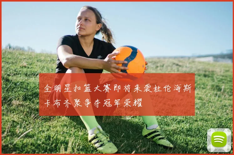 全明星扣篮大赛即将来袭杜伦海斯卡布齐聚争夺冠军荣耀