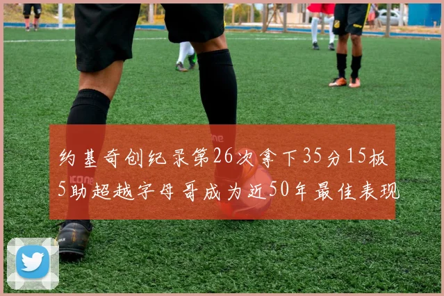 约基奇创纪录第26次拿下35分15板5助超越字母哥成为近50年最佳表现