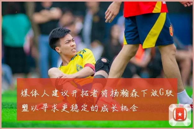 媒体人建议开拓者将杨瀚森下放G联盟以寻求更稳定的成长机会