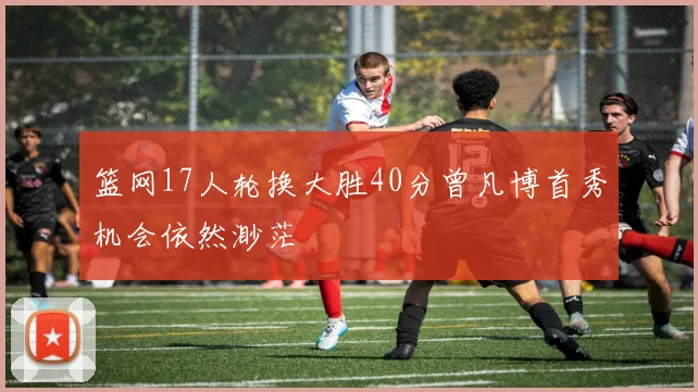 篮网17人轮换大胜40分曾凡博首秀机会依然渺茫