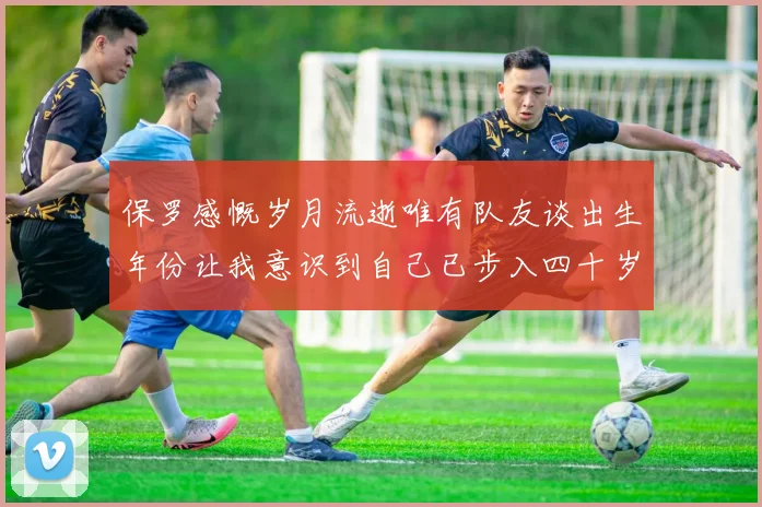 保罗感慨岁月流逝唯有队友谈出生年份让我意识到自己已步入四十岁