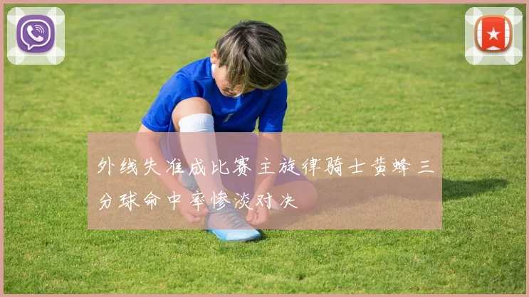 外线失准成比赛主旋律骑士黄蜂三分球命中率惨淡对决