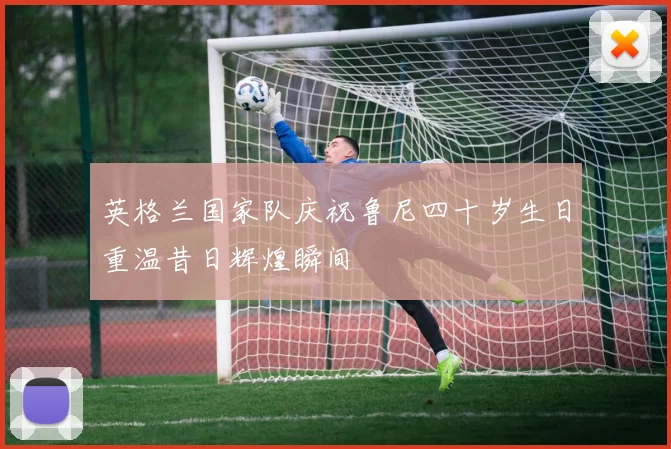英格兰国家队庆祝鲁尼四十岁生日重温昔日辉煌瞬间