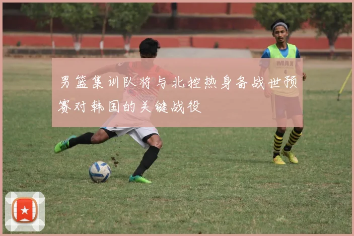 男篮集训队将与北控热身备战世预赛对韩国的关键战役