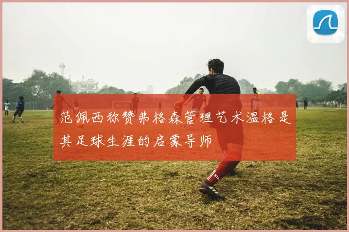 范佩西称赞弗格森管理艺术温格是其足球生涯的启蒙导师