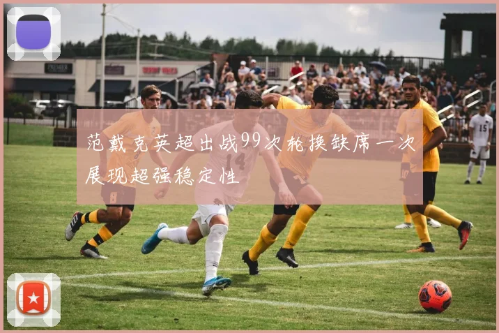 范戴克英超出战99次轮换缺席一次展现超强稳定性