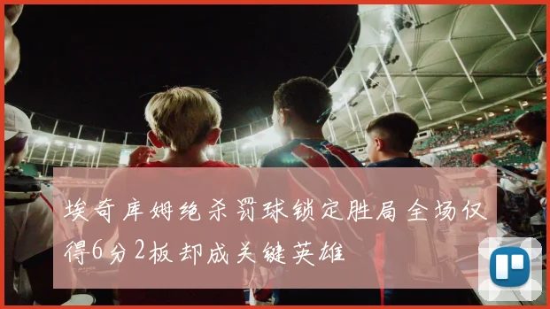 埃奇库姆绝杀罚球锁定胜局全场仅得6分2板却成关键英雄