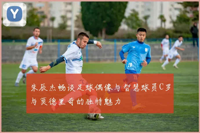 朱辰杰畅谈足球偶像与智慧球员C罗与莫德里奇的独特魅力